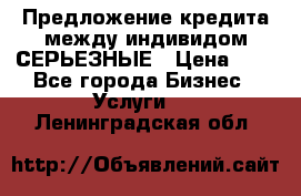 Предложение кредита между индивидом СЕРЬЕЗНЫЕ › Цена ­ 0 - Все города Бизнес » Услуги   . Ленинградская обл.